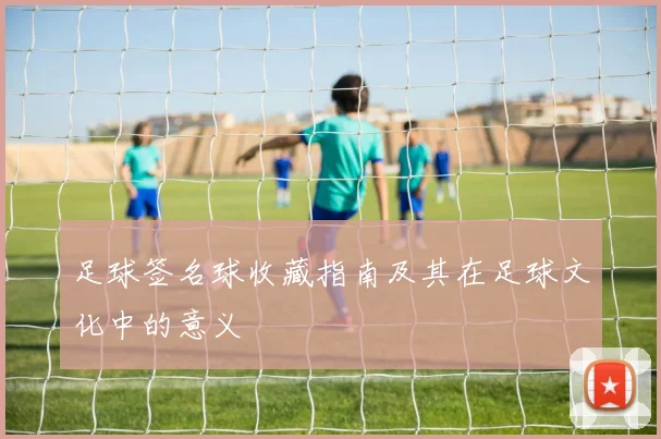 足球签名球收藏指南及其在足球文化中的意义